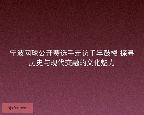 宁波网球公开赛选手走访千年鼓楼 探寻历史与现代交融的文化魅力 宁波网球公开赛选手走访千年鼓楼 探寻历史与现代交融的文化魅力