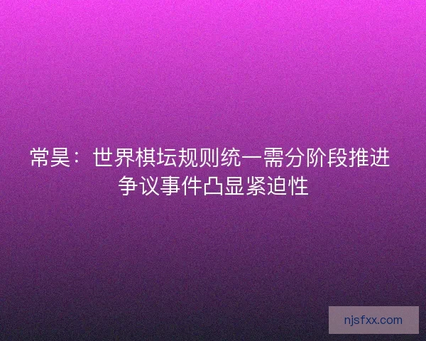 常昊：世界棋坛规则统一需分阶段推进 争议事件凸显紧迫性