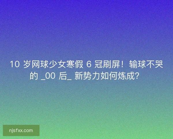 10 岁网球少女寒假 6 冠刷屏！输球不哭的 _00 后_ 新势力如何炼成？