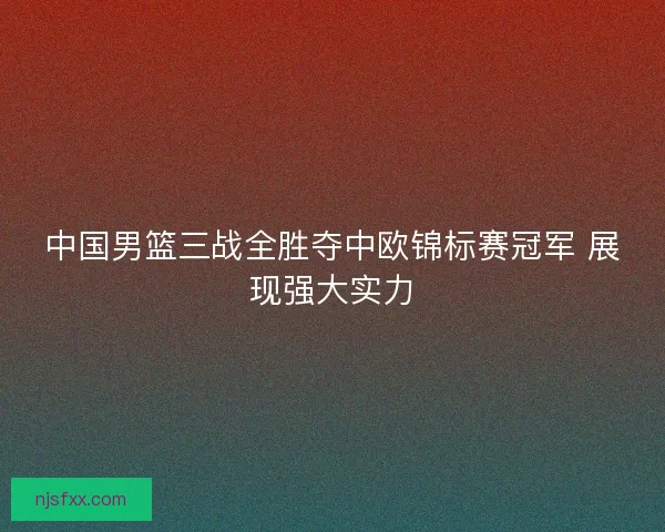 中国男篮三战全胜夺中欧锦标赛冠军 展现强大实力