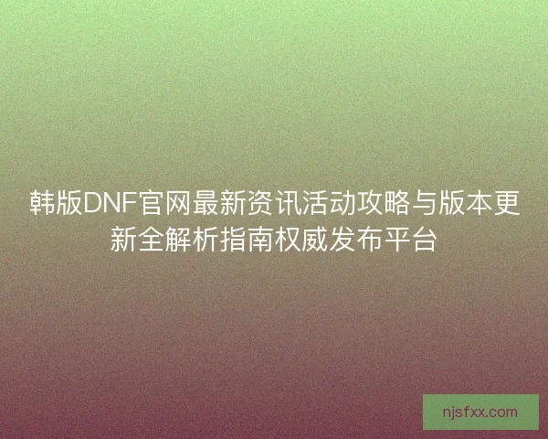 韩版DNF官网最新资讯活动攻略与版本更新全解析指南权威发布平台