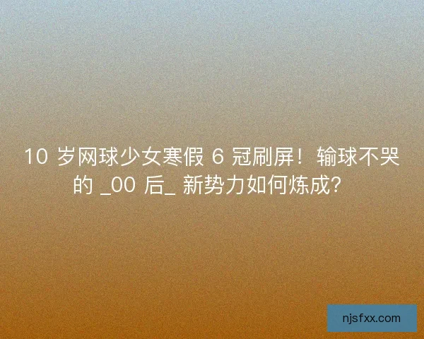 10 岁网球少女寒假 6 冠刷屏！输球不哭的 _00 后_ 新势力如何炼成？